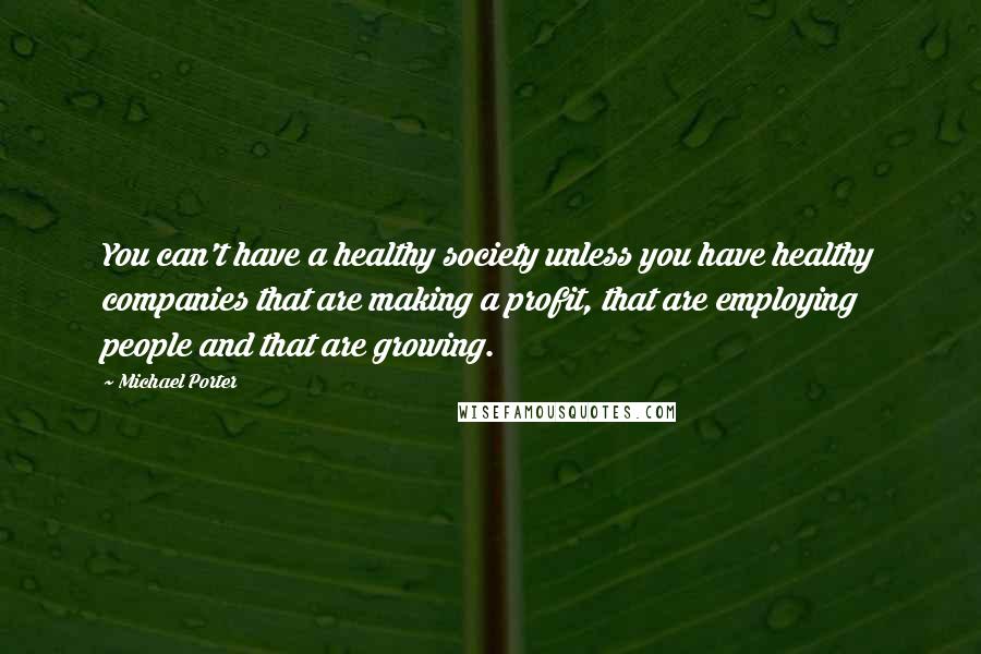 Michael Porter Quotes: You can't have a healthy society unless you have healthy companies that are making a profit, that are employing people and that are growing.