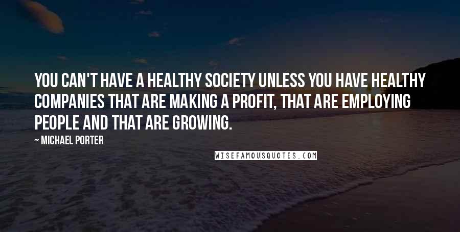 Michael Porter Quotes: You can't have a healthy society unless you have healthy companies that are making a profit, that are employing people and that are growing.