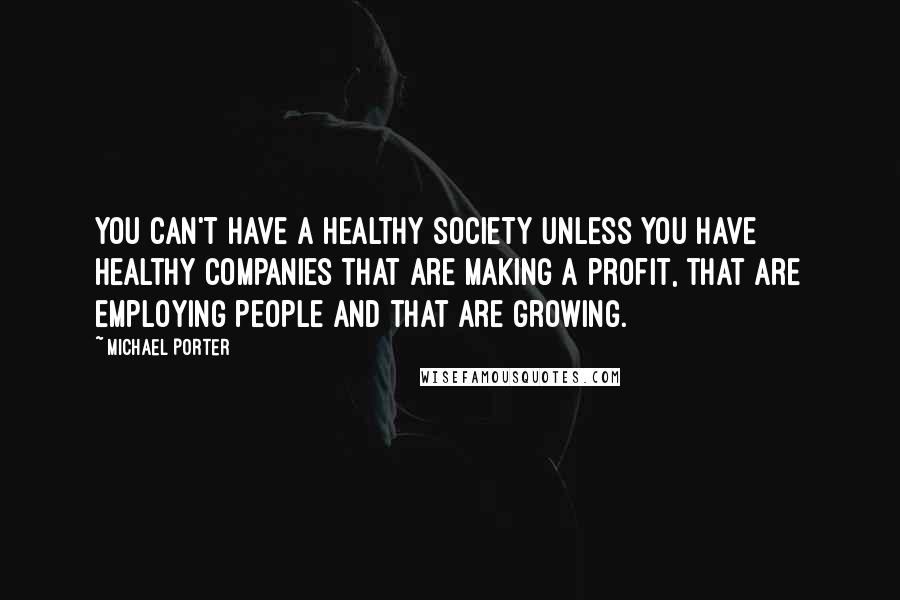 Michael Porter Quotes: You can't have a healthy society unless you have healthy companies that are making a profit, that are employing people and that are growing.