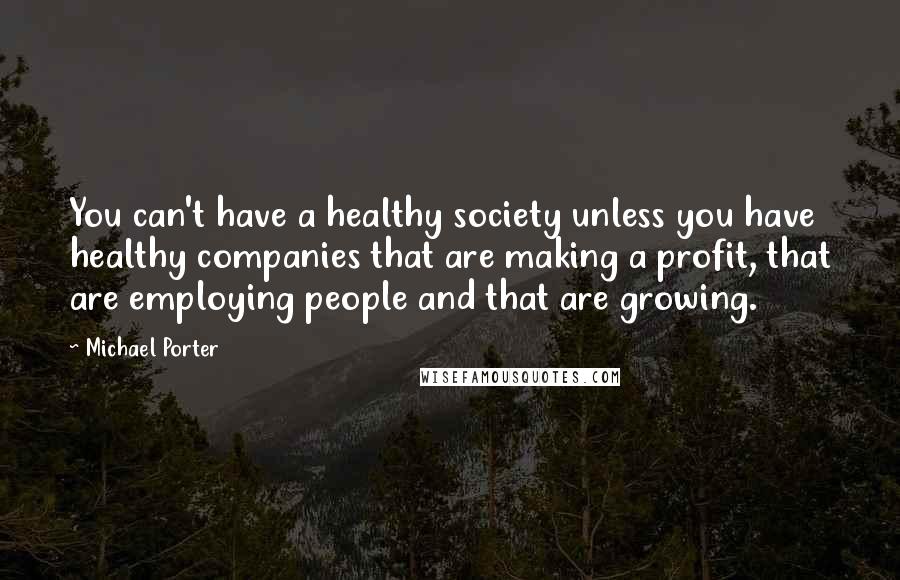 Michael Porter Quotes: You can't have a healthy society unless you have healthy companies that are making a profit, that are employing people and that are growing.
