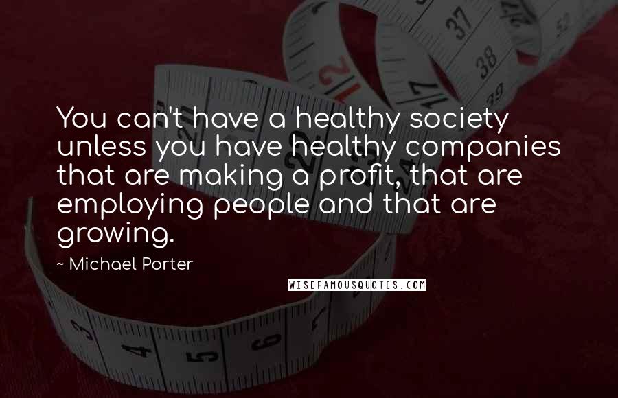 Michael Porter Quotes: You can't have a healthy society unless you have healthy companies that are making a profit, that are employing people and that are growing.