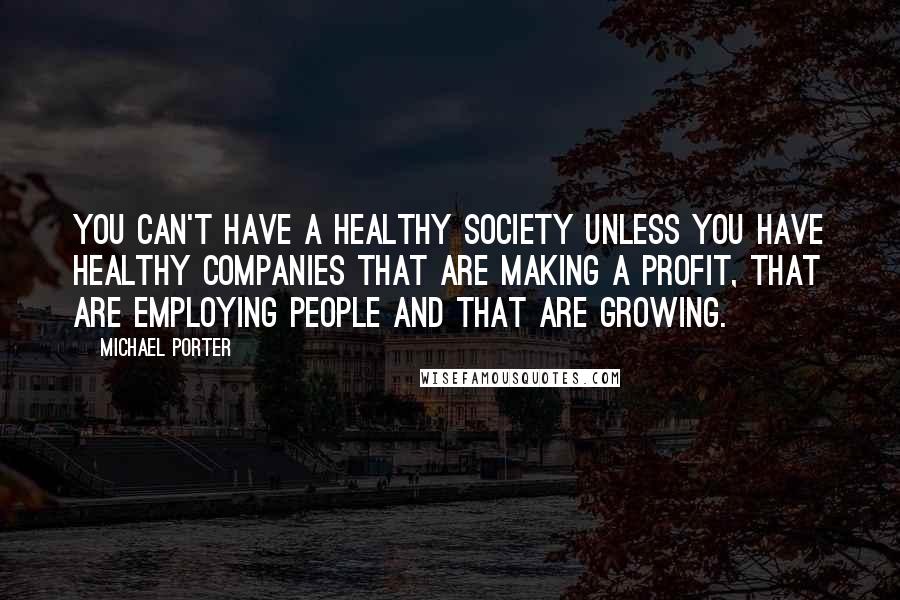 Michael Porter Quotes: You can't have a healthy society unless you have healthy companies that are making a profit, that are employing people and that are growing.
