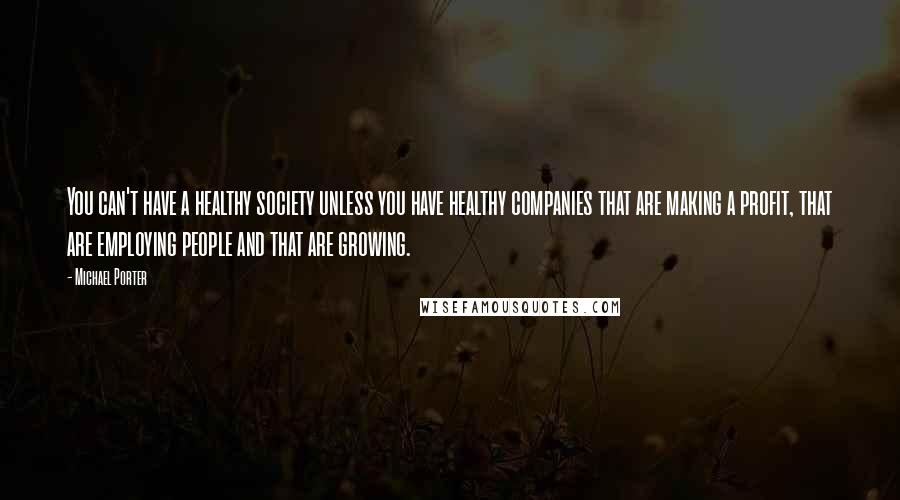 Michael Porter Quotes: You can't have a healthy society unless you have healthy companies that are making a profit, that are employing people and that are growing.