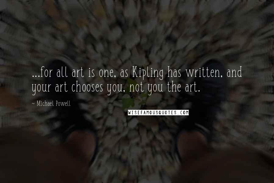 Michael Powell Quotes: ...for all art is one, as Kipling has written, and your art chooses you, not you the art.