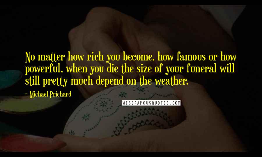 Michael Prichard Quotes: No matter how rich you become, how famous or how powerful, when you die the size of your funeral will still pretty much depend on the weather.