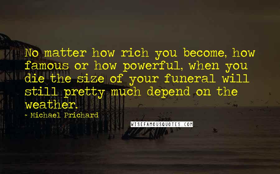 Michael Prichard Quotes: No matter how rich you become, how famous or how powerful, when you die the size of your funeral will still pretty much depend on the weather.
