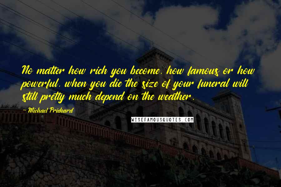 Michael Prichard Quotes: No matter how rich you become, how famous or how powerful, when you die the size of your funeral will still pretty much depend on the weather.