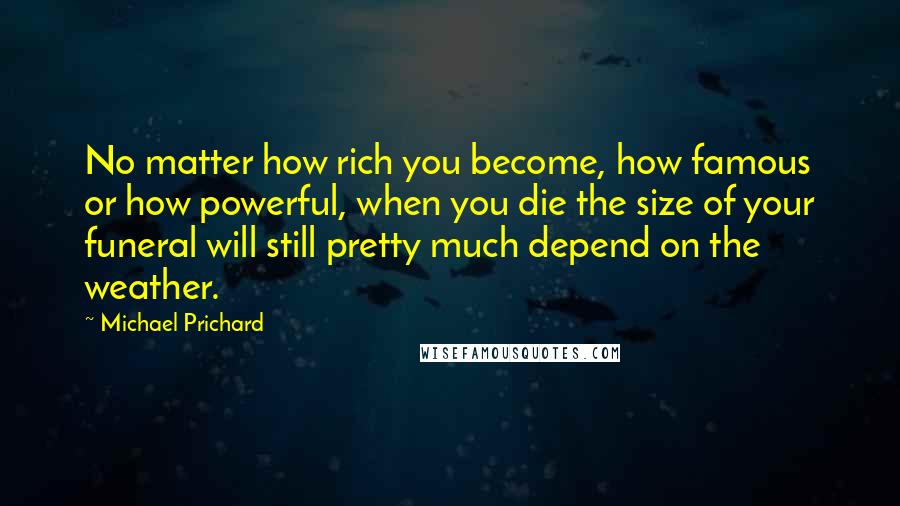 Michael Prichard Quotes: No matter how rich you become, how famous or how powerful, when you die the size of your funeral will still pretty much depend on the weather.