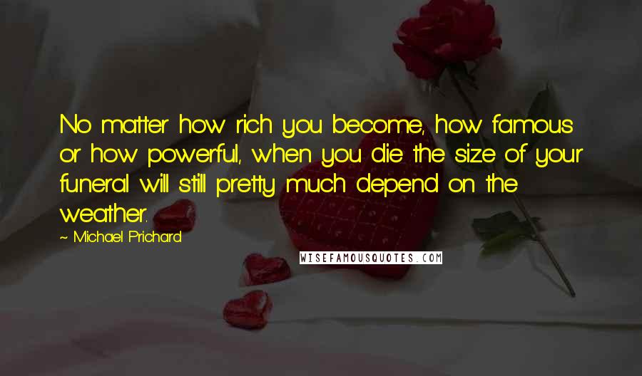 Michael Prichard Quotes: No matter how rich you become, how famous or how powerful, when you die the size of your funeral will still pretty much depend on the weather.