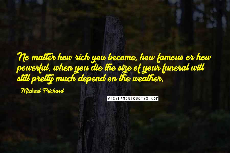 Michael Prichard Quotes: No matter how rich you become, how famous or how powerful, when you die the size of your funeral will still pretty much depend on the weather.