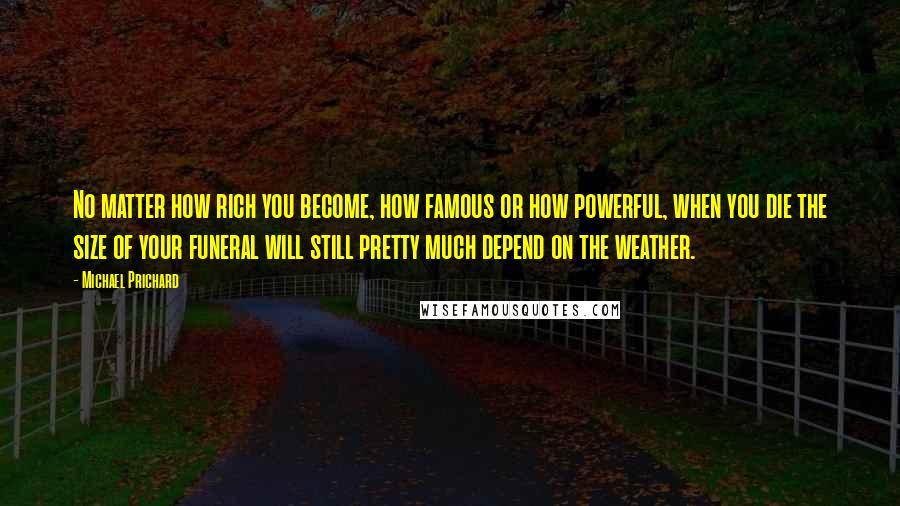 Michael Prichard Quotes: No matter how rich you become, how famous or how powerful, when you die the size of your funeral will still pretty much depend on the weather.