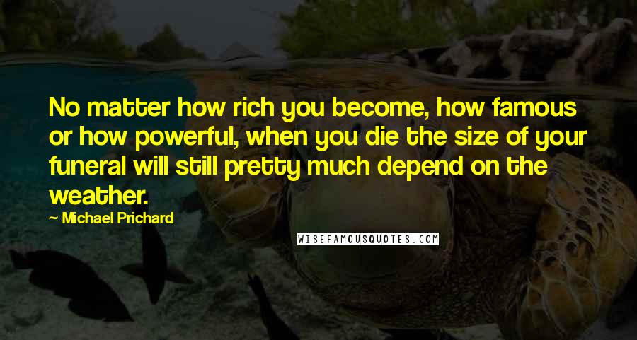 Michael Prichard Quotes: No matter how rich you become, how famous or how powerful, when you die the size of your funeral will still pretty much depend on the weather.