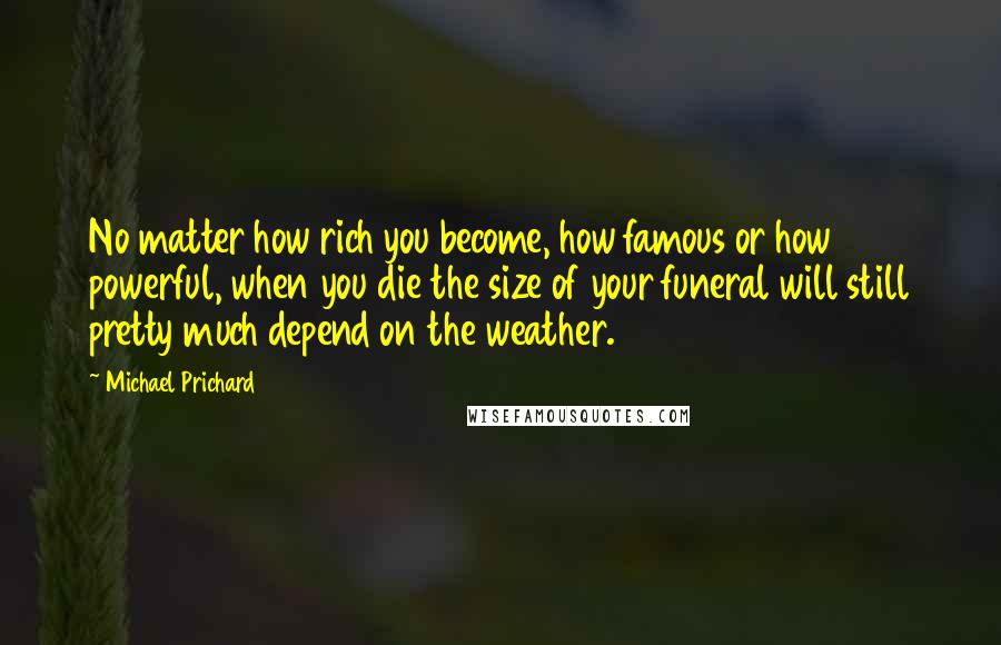 Michael Prichard Quotes: No matter how rich you become, how famous or how powerful, when you die the size of your funeral will still pretty much depend on the weather.