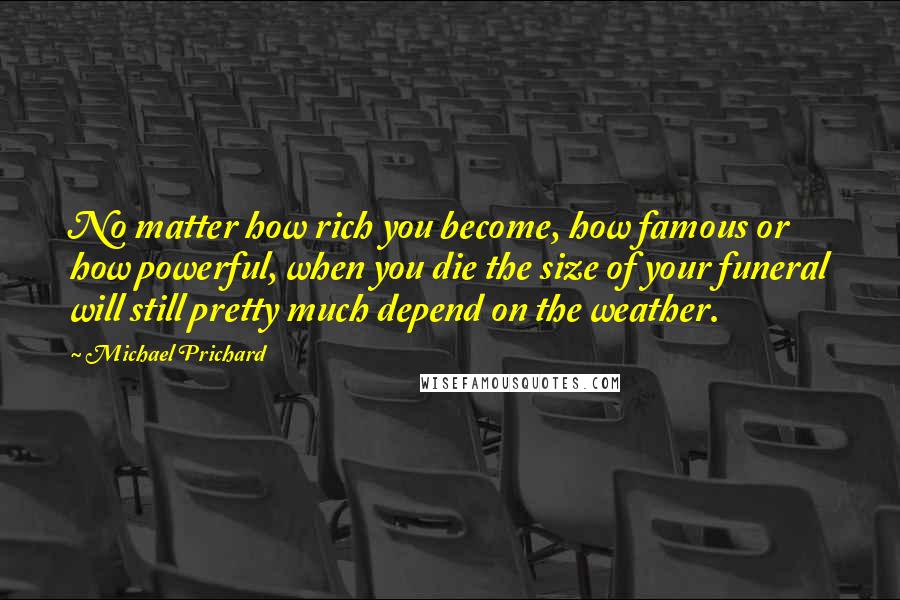 Michael Prichard Quotes: No matter how rich you become, how famous or how powerful, when you die the size of your funeral will still pretty much depend on the weather.