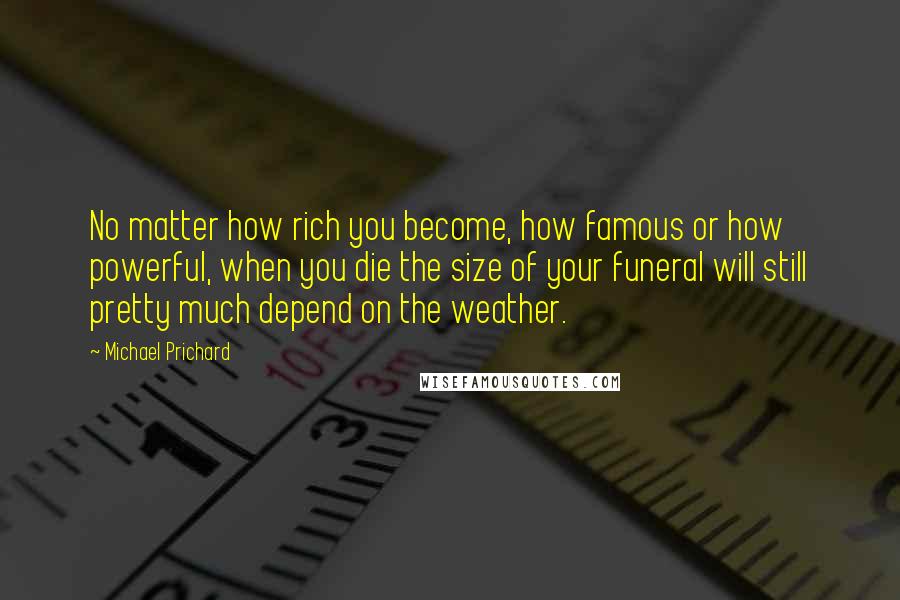 Michael Prichard Quotes: No matter how rich you become, how famous or how powerful, when you die the size of your funeral will still pretty much depend on the weather.