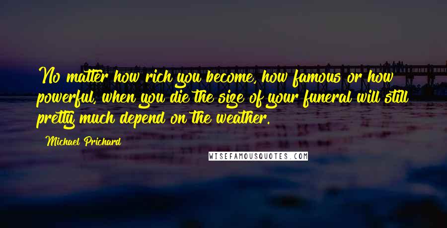 Michael Prichard Quotes: No matter how rich you become, how famous or how powerful, when you die the size of your funeral will still pretty much depend on the weather.