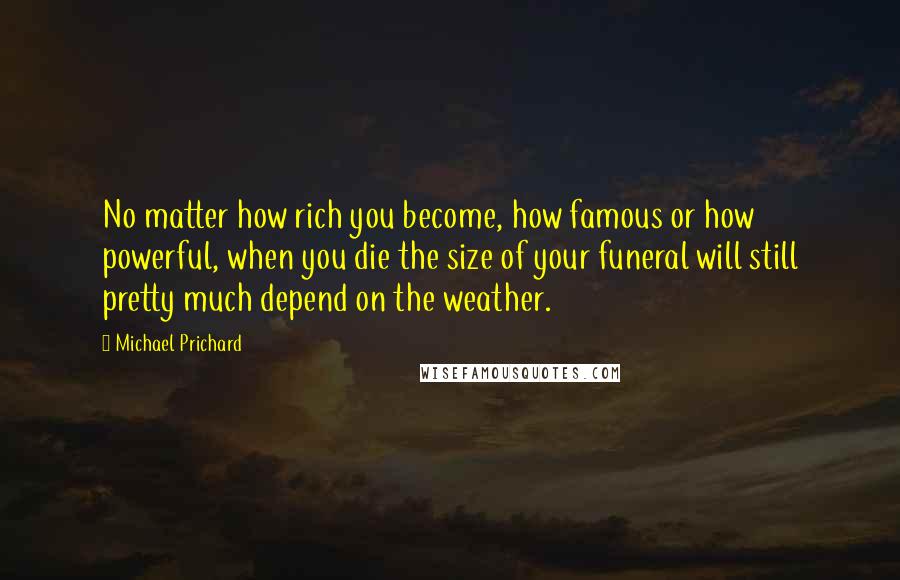 Michael Prichard Quotes: No matter how rich you become, how famous or how powerful, when you die the size of your funeral will still pretty much depend on the weather.