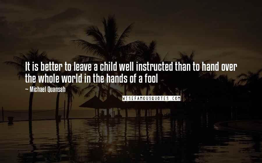 Michael Quansah Quotes: It is better to leave a child well instructed than to hand over the whole world in the hands of a fool