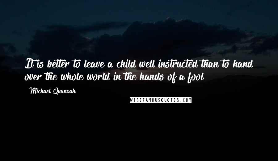 Michael Quansah Quotes: It is better to leave a child well instructed than to hand over the whole world in the hands of a fool