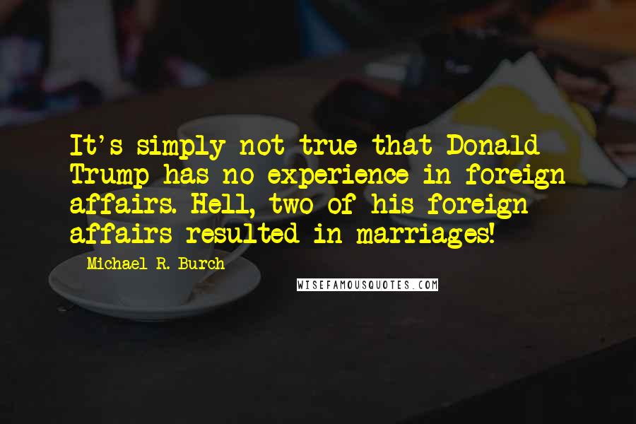 Michael R. Burch Quotes: It's simply not true that Donald Trump has no experience in foreign affairs. Hell, two of his foreign affairs resulted in marriages!