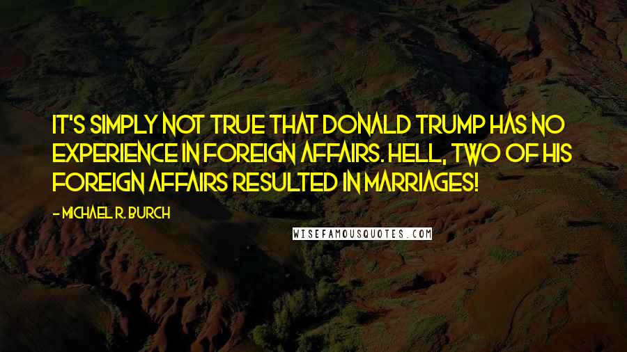 Michael R. Burch Quotes: It's simply not true that Donald Trump has no experience in foreign affairs. Hell, two of his foreign affairs resulted in marriages!