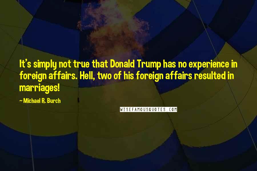 Michael R. Burch Quotes: It's simply not true that Donald Trump has no experience in foreign affairs. Hell, two of his foreign affairs resulted in marriages!