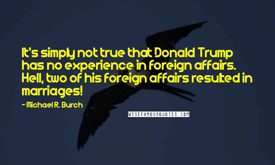 Michael R. Burch Quotes: It's simply not true that Donald Trump has no experience in foreign affairs. Hell, two of his foreign affairs resulted in marriages!