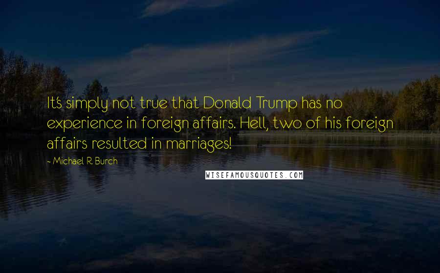 Michael R. Burch Quotes: It's simply not true that Donald Trump has no experience in foreign affairs. Hell, two of his foreign affairs resulted in marriages!