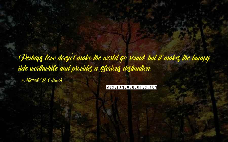 Michael R. Burch Quotes: Perhaps love doesn't make the world go round, but it makes the bumpy ride worthwhile and provides a glorious destination.