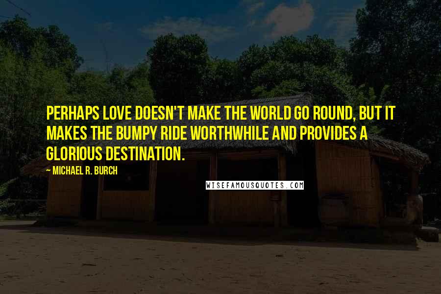 Michael R. Burch Quotes: Perhaps love doesn't make the world go round, but it makes the bumpy ride worthwhile and provides a glorious destination.