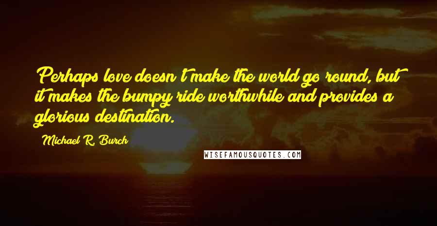 Michael R. Burch Quotes: Perhaps love doesn't make the world go round, but it makes the bumpy ride worthwhile and provides a glorious destination.