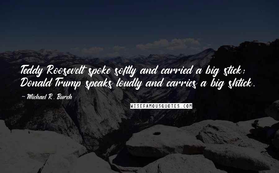 Michael R. Burch Quotes: Teddy Roosevelt spoke softly and carried a big stick; Donald Trump speaks loudly and carries a big shtick.