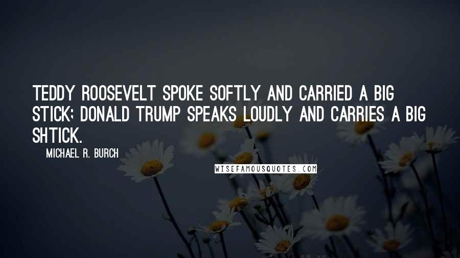 Michael R. Burch Quotes: Teddy Roosevelt spoke softly and carried a big stick; Donald Trump speaks loudly and carries a big shtick.