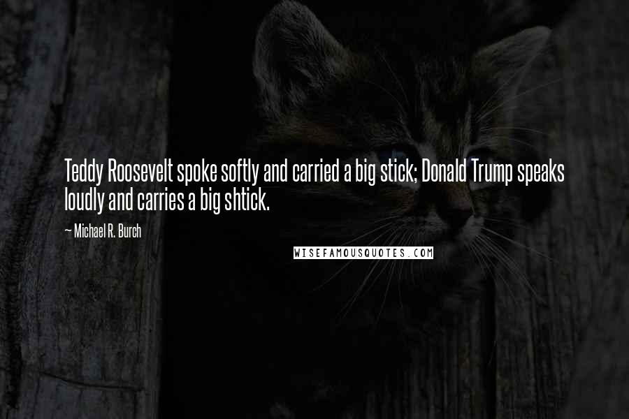 Michael R. Burch Quotes: Teddy Roosevelt spoke softly and carried a big stick; Donald Trump speaks loudly and carries a big shtick.