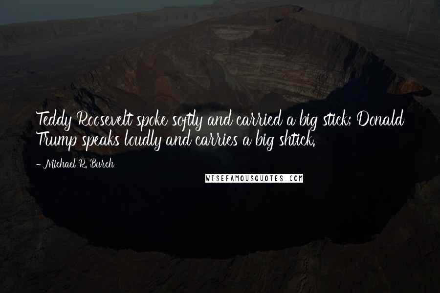 Michael R. Burch Quotes: Teddy Roosevelt spoke softly and carried a big stick; Donald Trump speaks loudly and carries a big shtick.