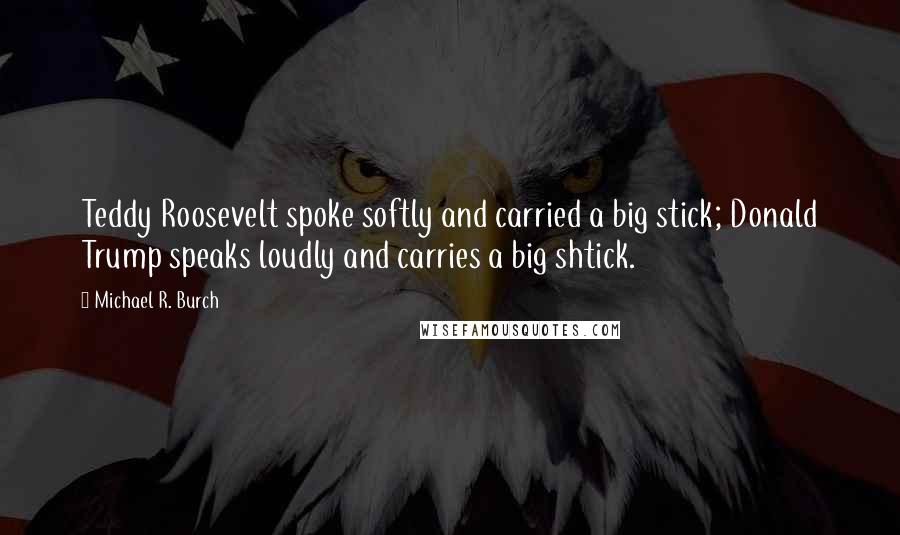 Michael R. Burch Quotes: Teddy Roosevelt spoke softly and carried a big stick; Donald Trump speaks loudly and carries a big shtick.