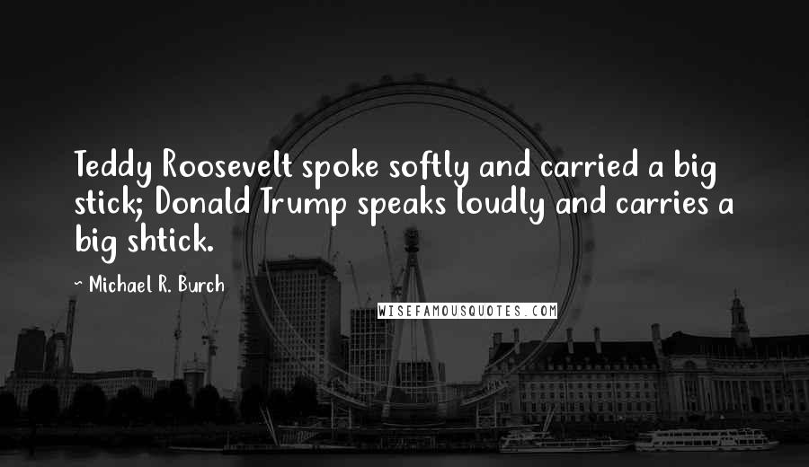 Michael R. Burch Quotes: Teddy Roosevelt spoke softly and carried a big stick; Donald Trump speaks loudly and carries a big shtick.