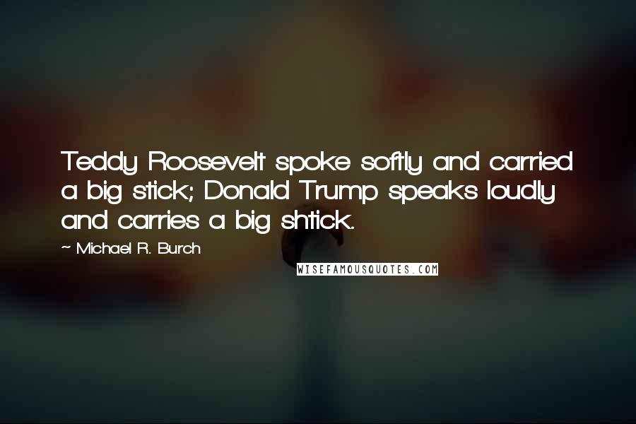 Michael R. Burch Quotes: Teddy Roosevelt spoke softly and carried a big stick; Donald Trump speaks loudly and carries a big shtick.