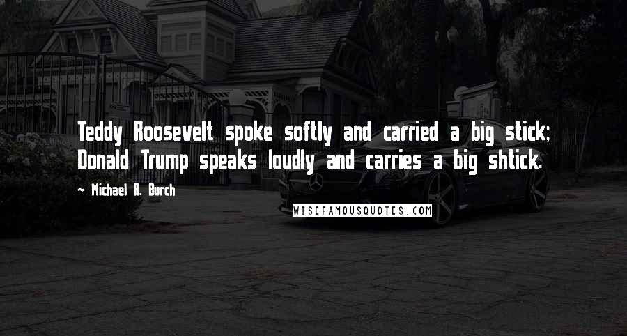 Michael R. Burch Quotes: Teddy Roosevelt spoke softly and carried a big stick; Donald Trump speaks loudly and carries a big shtick.