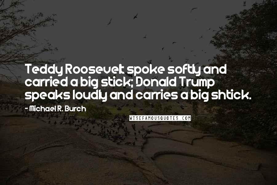 Michael R. Burch Quotes: Teddy Roosevelt spoke softly and carried a big stick; Donald Trump speaks loudly and carries a big shtick.