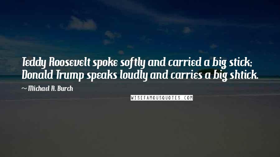 Michael R. Burch Quotes: Teddy Roosevelt spoke softly and carried a big stick; Donald Trump speaks loudly and carries a big shtick.