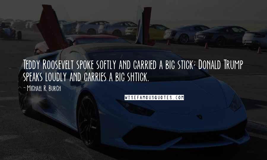 Michael R. Burch Quotes: Teddy Roosevelt spoke softly and carried a big stick; Donald Trump speaks loudly and carries a big shtick.