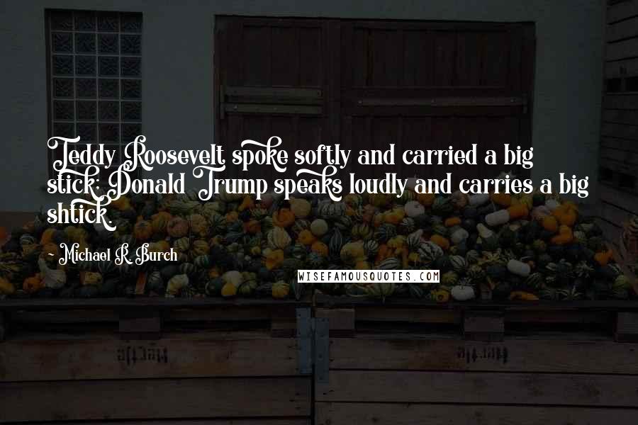 Michael R. Burch Quotes: Teddy Roosevelt spoke softly and carried a big stick; Donald Trump speaks loudly and carries a big shtick.