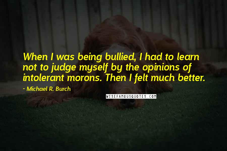 Michael R. Burch Quotes: When I was being bullied, I had to learn not to judge myself by the opinions of intolerant morons. Then I felt much better.