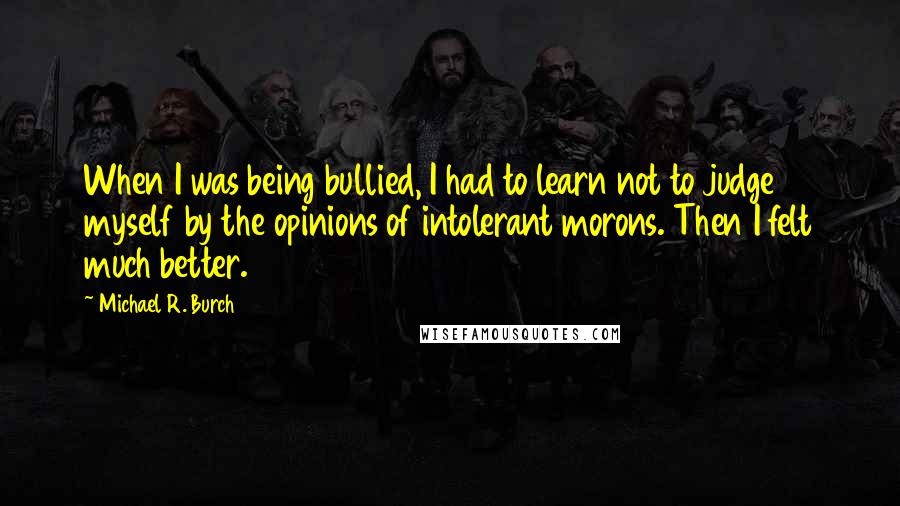 Michael R. Burch Quotes: When I was being bullied, I had to learn not to judge myself by the opinions of intolerant morons. Then I felt much better.