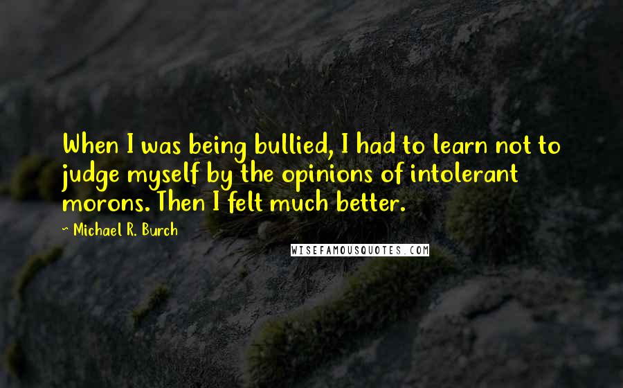 Michael R. Burch Quotes: When I was being bullied, I had to learn not to judge myself by the opinions of intolerant morons. Then I felt much better.
