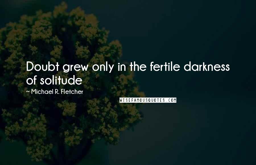 Michael R. Fletcher Quotes: Doubt grew only in the fertile darkness of solitude