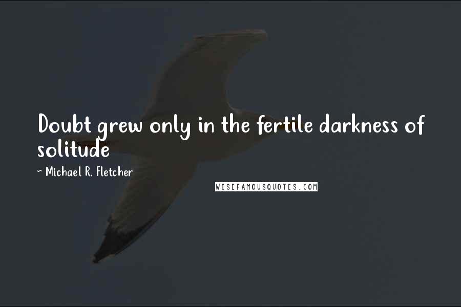 Michael R. Fletcher Quotes: Doubt grew only in the fertile darkness of solitude