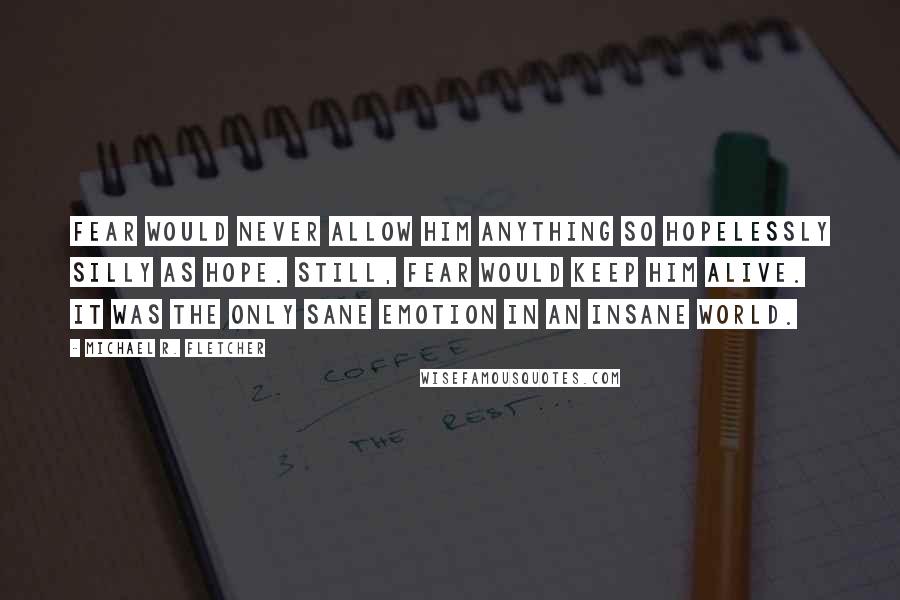 Michael R. Fletcher Quotes: Fear would never allow him anything so hopelessly silly as hope. Still, fear would keep him alive. It was the only sane emotion in an insane world.