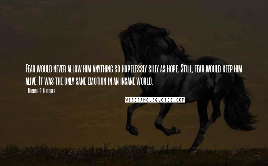 Michael R. Fletcher Quotes: Fear would never allow him anything so hopelessly silly as hope. Still, fear would keep him alive. It was the only sane emotion in an insane world.